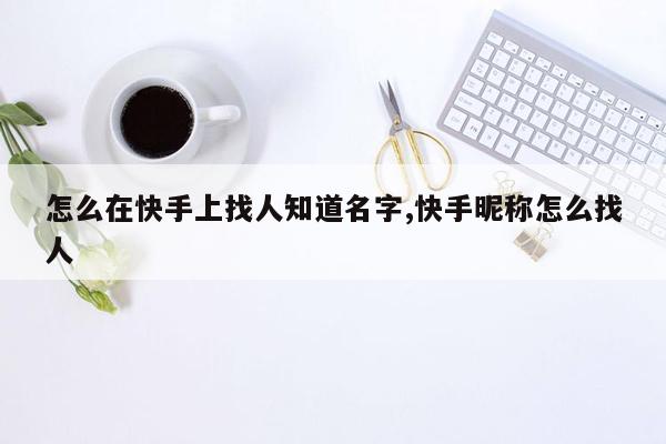 怎么在快手上找人知道名字,快手昵称怎么找人