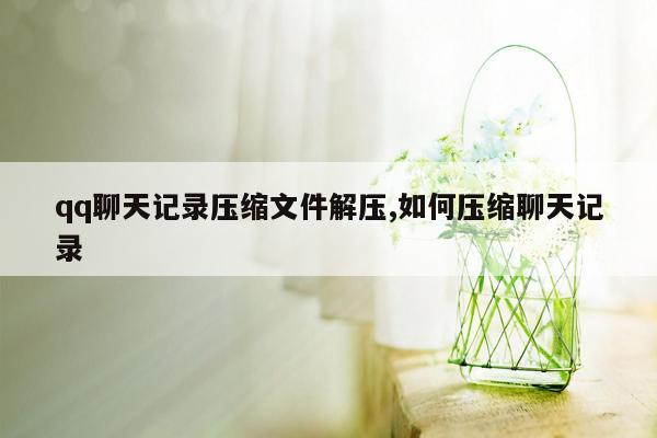 qq聊天记录压缩文件解压,如何压缩聊天记录