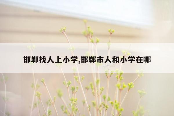 邯郸找人上小学,邯郸市人和小学在哪