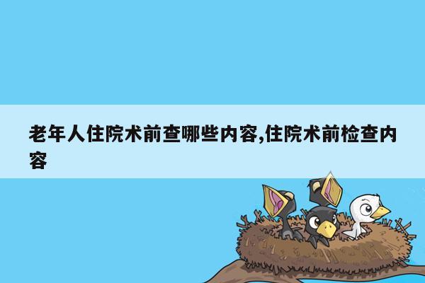 老年人住院术前查哪些内容,住院术前检查内容