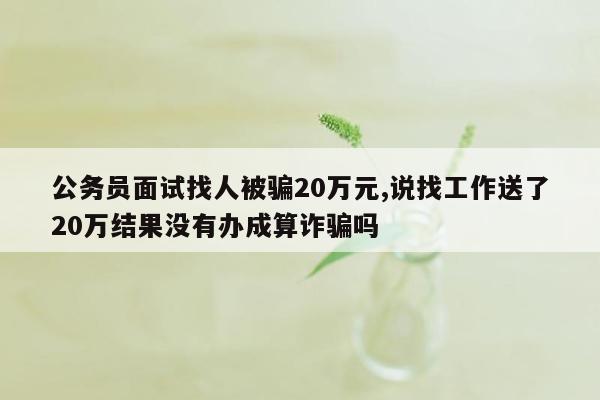 公务员面试找人被骗20万元,说找工作送了20万结果没有办成算诈骗吗