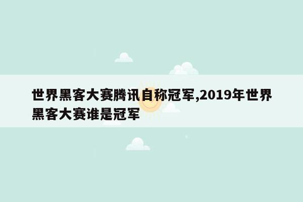 世界黑客大赛腾讯自称冠军,2019年世界黑客大赛谁是冠军