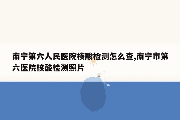 南宁第六人民医院核酸检测怎么查,南宁市第六医院核酸检测照片