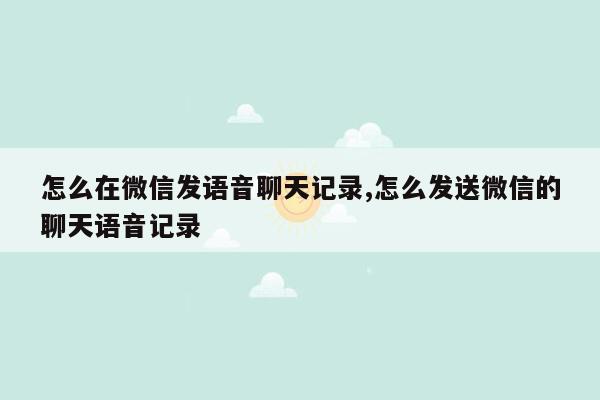 怎么在微信发语音聊天记录,怎么发送微信的聊天语音记录