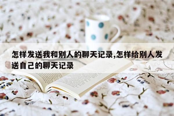 怎样发送我和别人的聊天记录,怎样给别人发送自己的聊天记录