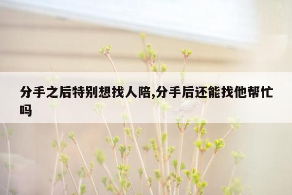 分手之后特别想找人陪,分手后还能找他帮忙吗