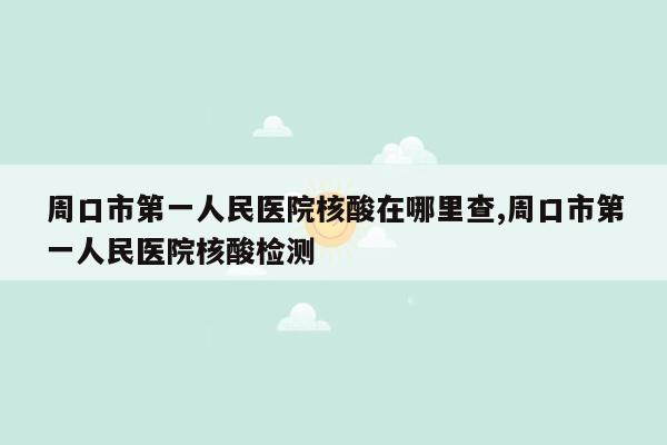 周口市第一人民医院核酸在哪里查,周口市第一人民医院核酸检测