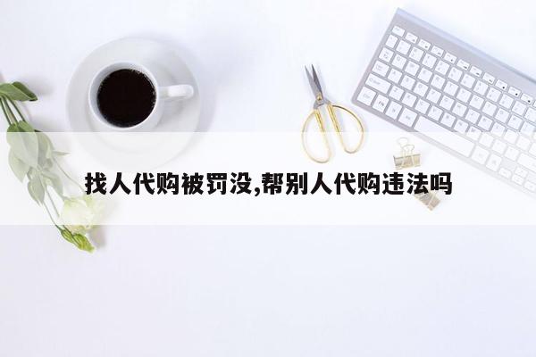 找人代购被罚没,帮别人代购违法吗