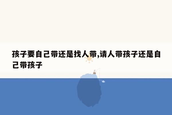 孩子要自己带还是找人带,请人带孩子还是自己带孩子