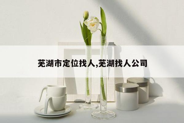 芜湖市定位找人,芜湖找人公司