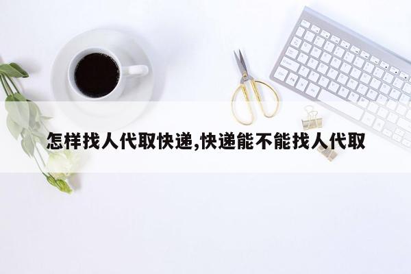 怎样找人代取快递,快递能不能找人代取