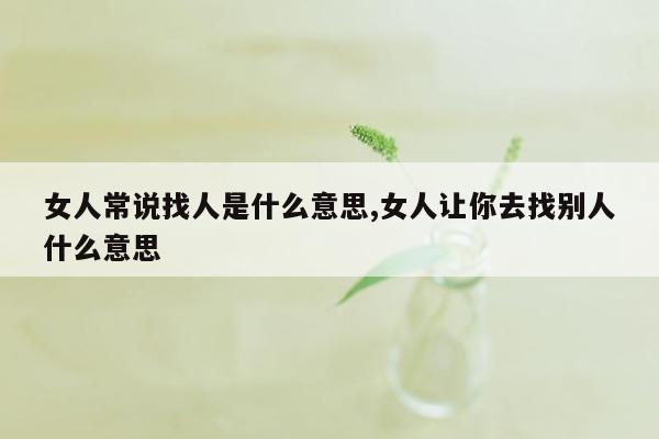 女人常说找人是什么意思,女人让你去找别人什么意思