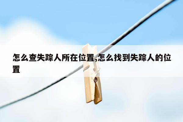 怎么查失踪人所在位置,怎么找到失踪人的位置