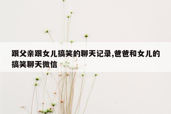 跟父亲跟女儿搞笑的聊天记录,爸爸和女儿的搞笑聊天微信