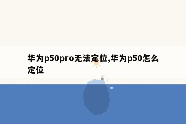 华为p50pro无法定位,华为p50怎么定位