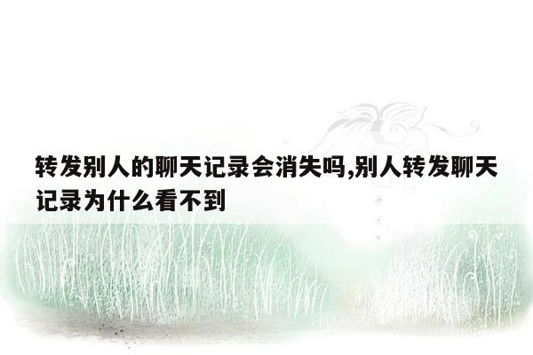 转发别人的聊天记录会消失吗,别人转发聊天记录为什么看不到