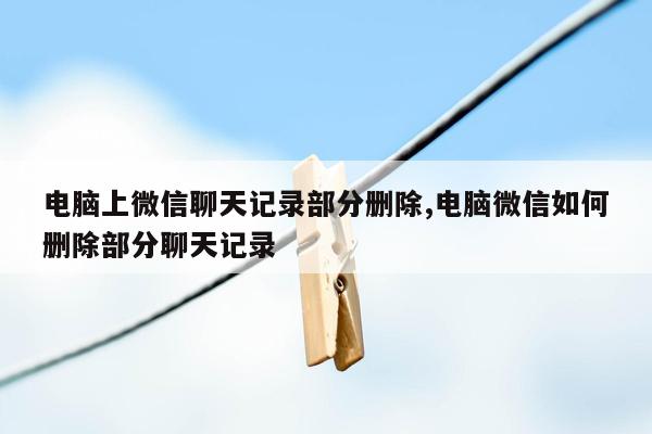 电脑上微信聊天记录部分删除,电脑微信如何删除部分聊天记录