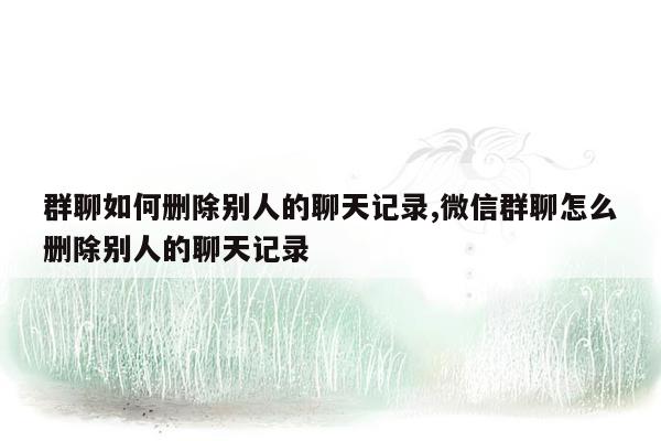 群聊如何删除别人的聊天记录,微信群聊怎么删除别人的聊天记录