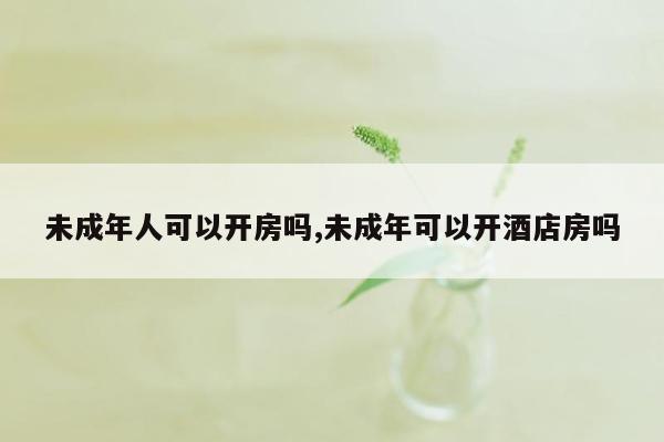 未成年人可以开房吗,未成年可以开酒店房吗