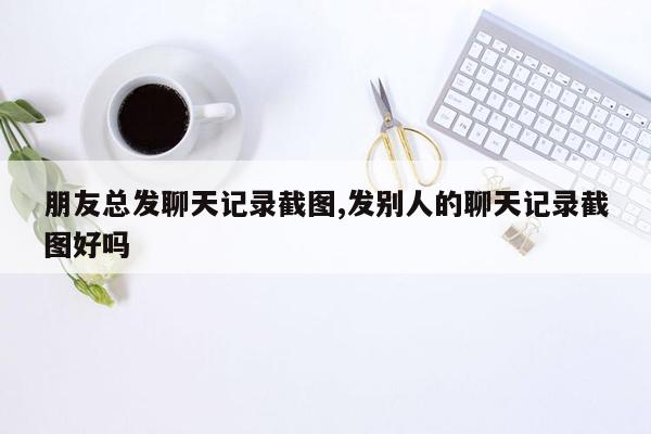 朋友总发聊天记录截图,发别人的聊天记录截图好吗