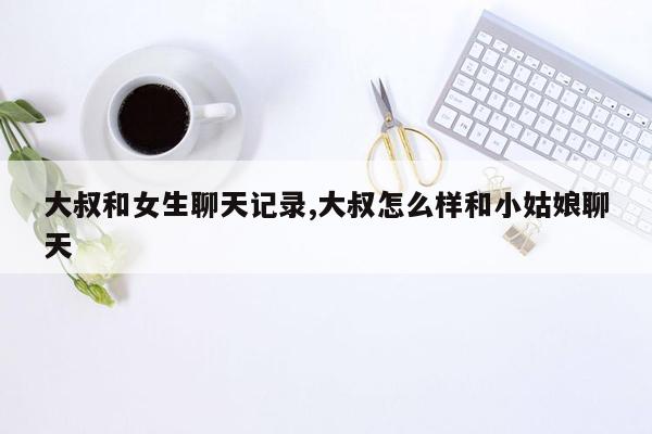 大叔和女生聊天记录,大叔怎么样和小姑娘聊天