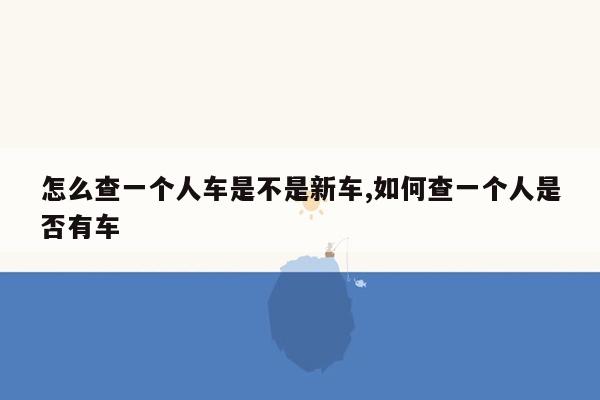 怎么查一个人车是不是新车,如何查一个人是否有车