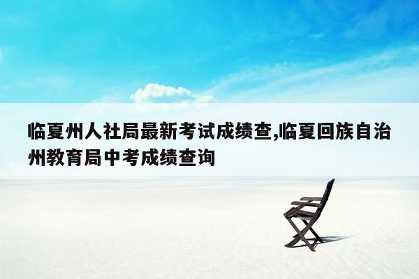 临夏州人社局最新考试成绩查,临夏回族自治州教育局中考成绩查询