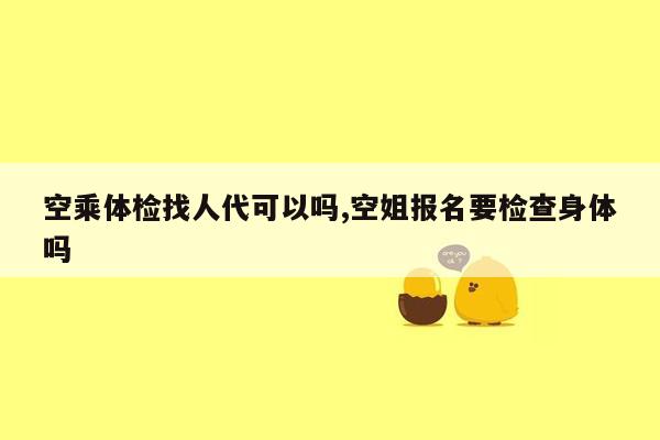 空乘体检找人代可以吗,空姐报名要检查身体吗