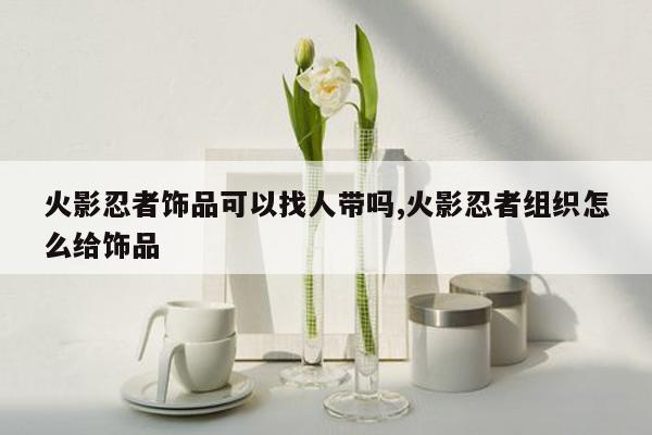 火影忍者饰品可以找人带吗,火影忍者组织怎么给饰品