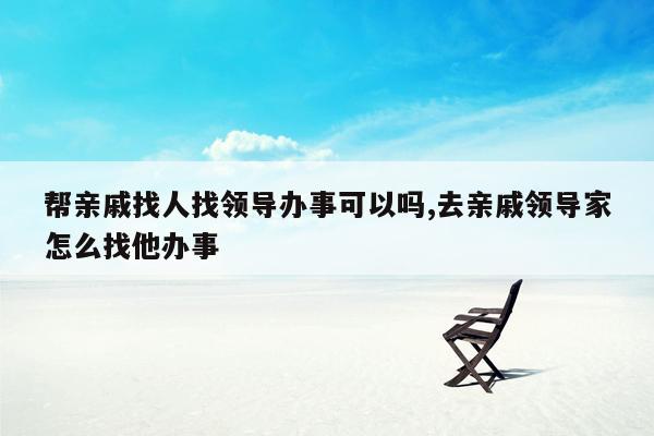 帮亲戚找人找领导办事可以吗,去亲戚领导家怎么找他办事