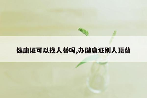 健康证可以找人替吗,办健康证别人顶替