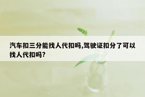 汽车扣三分能找人代扣吗,驾驶证扣分了可以找人代扣吗?