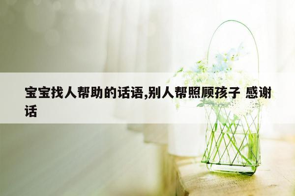 宝宝找人帮助的话语,别人帮照顾孩子 感谢话