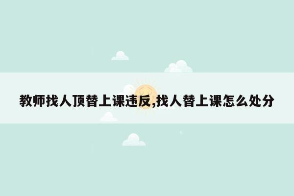 教师找人顶替上课违反,找人替上课怎么处分