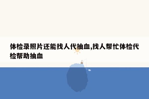 体检录照片还能找人代抽血,找人帮忙体检代检帮助抽血