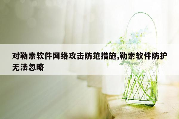 对勒索软件网络攻击防范措施,勒索软件防护无法忽略