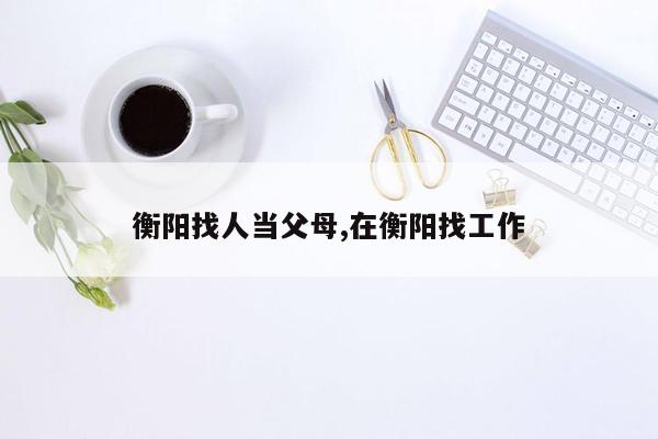 衡阳找人当父母,在衡阳找工作