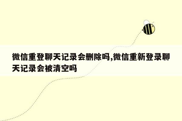 微信重登聊天记录会删除吗,微信重新登录聊天记录会被清空吗