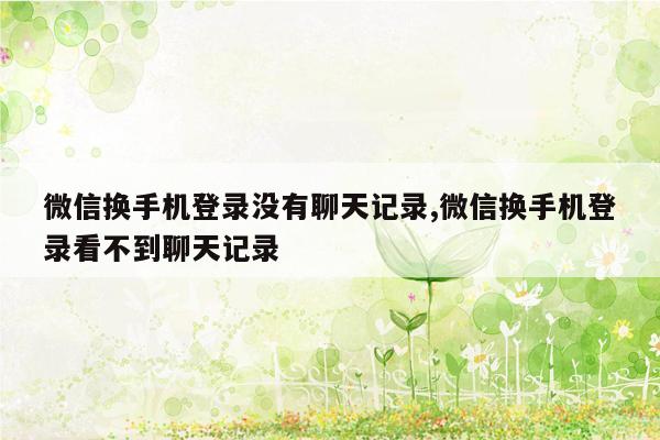 微信换手机登录没有聊天记录,微信换手机登录看不到聊天记录