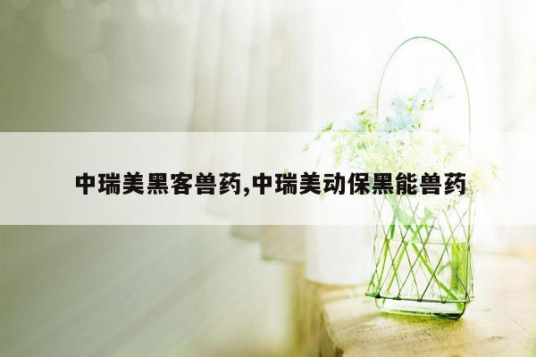 中瑞美黑客兽药,中瑞美动保黑能兽药