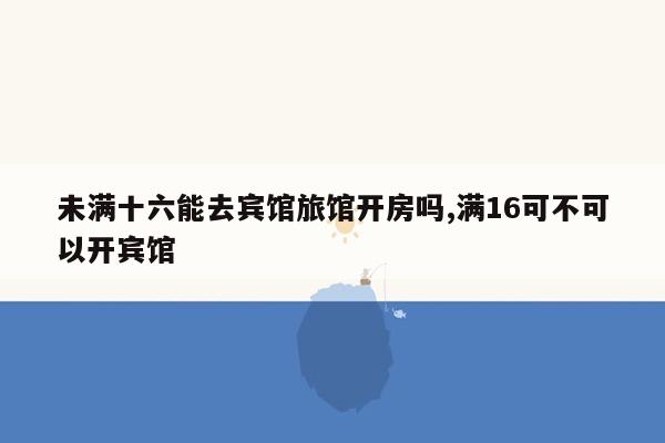 未满十六能去宾馆旅馆开房吗,满16可不可以开宾馆