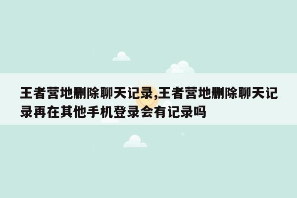 王者营地删除聊天记录,王者营地删除聊天记录再在其他手机登录会有记录吗