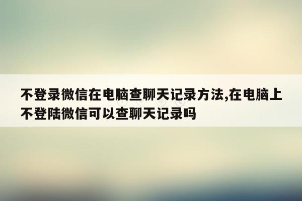 不登录微信在电脑查聊天记录方法,在电脑上不登陆微信可以查聊天记录吗