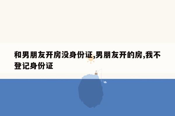 和男朋友开房没身份证,男朋友开的房,我不登记身份证