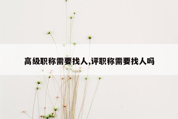 高级职称需要找人,评职称需要找人吗