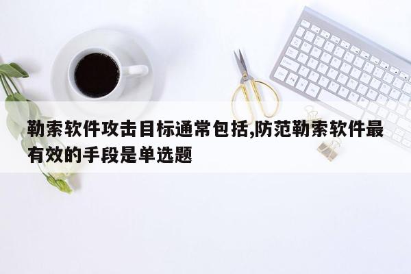 勒索软件攻击目标通常包括,防范勒索软件最有效的手段是单选题