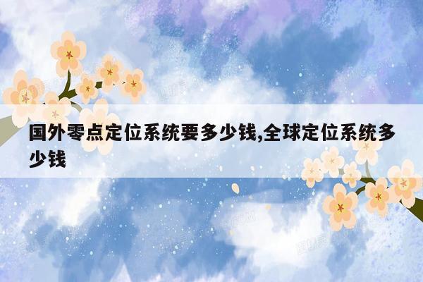 国外零点定位系统要多少钱,全球定位系统多少钱