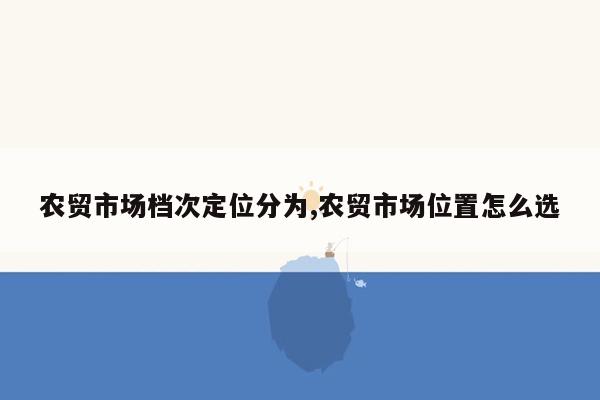 农贸市场档次定位分为,农贸市场位置怎么选