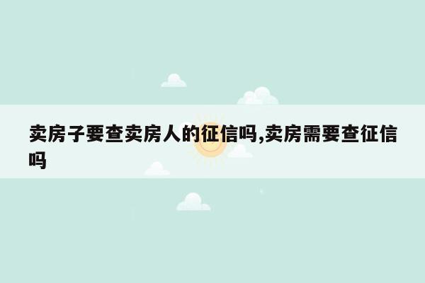 卖房子要查卖房人的征信吗,卖房需要查征信吗