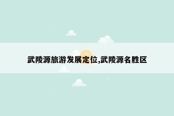 武陵源旅游发展定位,武陵源名胜区